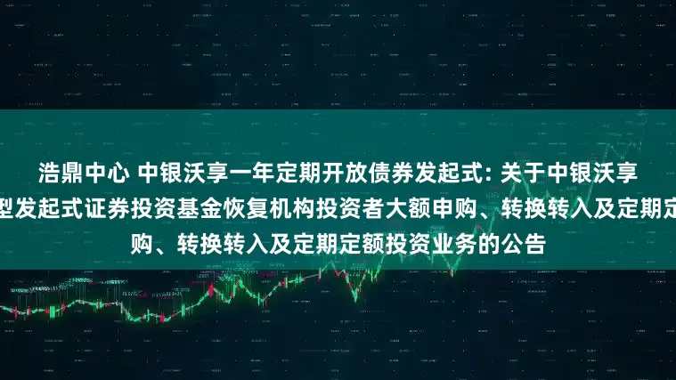 浩鼎中心 中银沃享一年定期开放债券发起式: 关于中银沃享一年定期开放债券型发起式证券投资基金恢复机构投资者大额申购、转换转入及定期定额投资业务的公告
