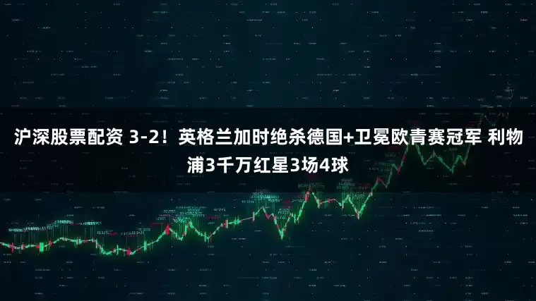 沪深股票配资 3-2！英格兰加时绝杀德国+卫冕欧青赛冠军 利物浦3千万红星3场4球