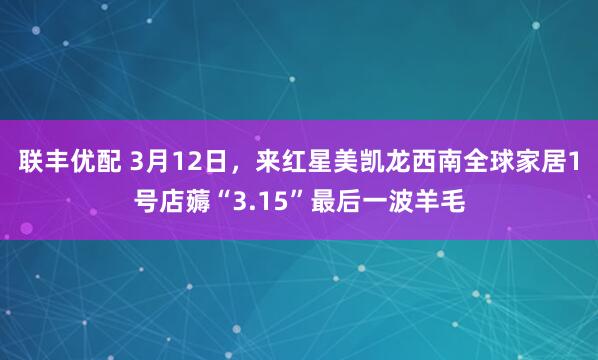 联丰优配 3月12日，来红星美凯龙西南全球家居1号店薅“3.15”最后一波羊毛