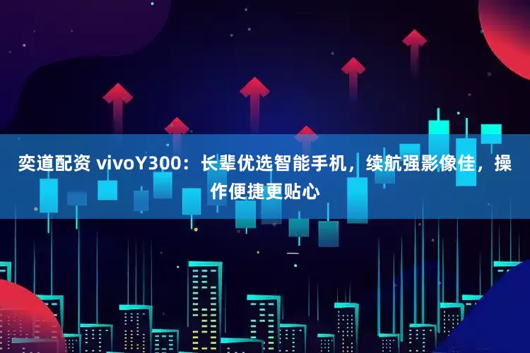 奕道配资 vivoY300：长辈优选智能手机，续航强影像佳，操作便捷更贴心
