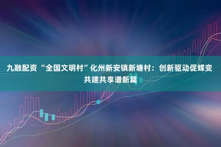 九融配资 “全国文明村”化州新安镇新塘村：创新驱动促蝶变 共建共享谱新篇