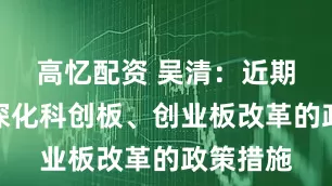 高忆配资 吴清：近期将出台深化科创板、创业板改革的政策措施