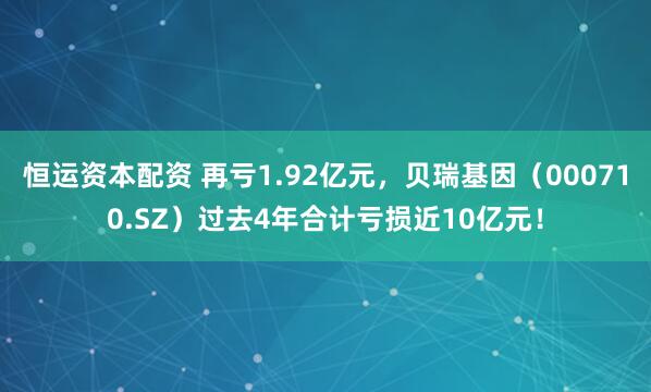 恒运资本配资 再亏1.92亿元，贝瑞基因（000710.SZ）过去4年合计亏损近10亿元！