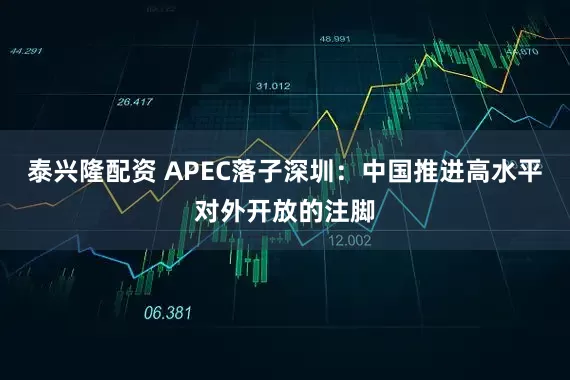 泰兴隆配资 APEC落子深圳：中国推进高水平对外开放的注脚