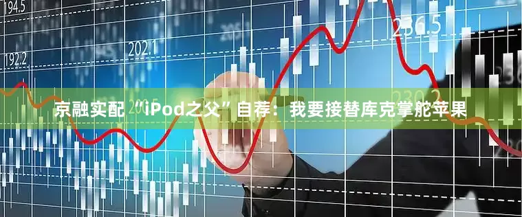 京融实配 “iPod之父”自荐：我要接替库克掌舵苹果