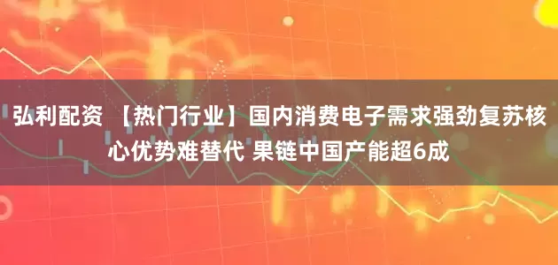 弘利配资 【热门行业】国内消费电子需求强劲复苏核心优势难替代 果链中国产能超6成