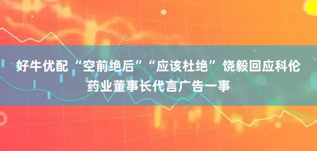 好牛优配 “空前绝后”“应该杜绝” 饶毅回应科伦药业董事长代言广告一事