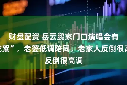 财盘配资 岳云鹏家门口演唱会有“花絮”，老婆低调陪同，老家人反倒很高调