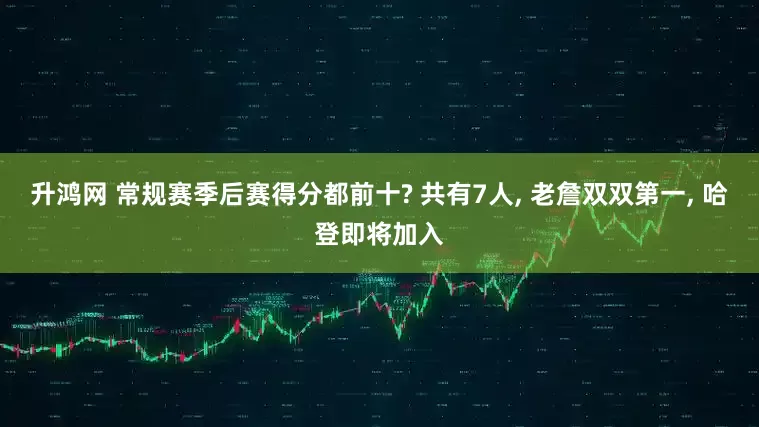 升鸿网 常规赛季后赛得分都前十? 共有7人, 老詹双双第一, 哈登即将加入