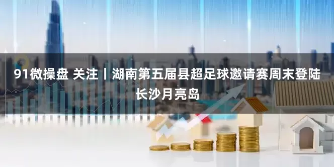 91微操盘 关注丨湖南第五届县超足球邀请赛周末登陆长沙月亮岛